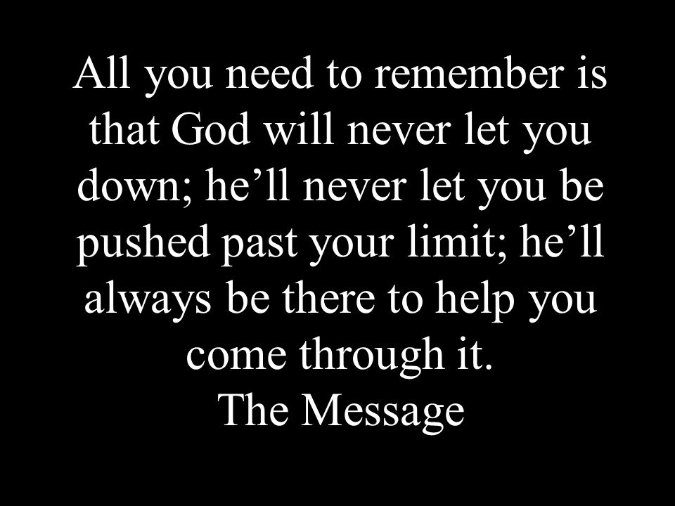 All you need to remember is that God will never let you down; he’ll never let you be pushed past your limit; he’ll always be there to help you come through it.