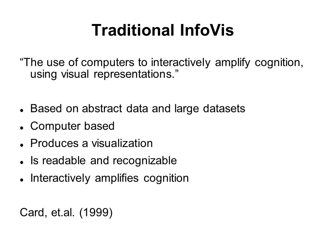 Traditional InfoVis The use of computers to interactively amplify cognition, using visual representations. Based on abstract data and large datasets Computer based Produces a visualization Is readable and recognizable Interactively amplifies cognition Card, et.al.