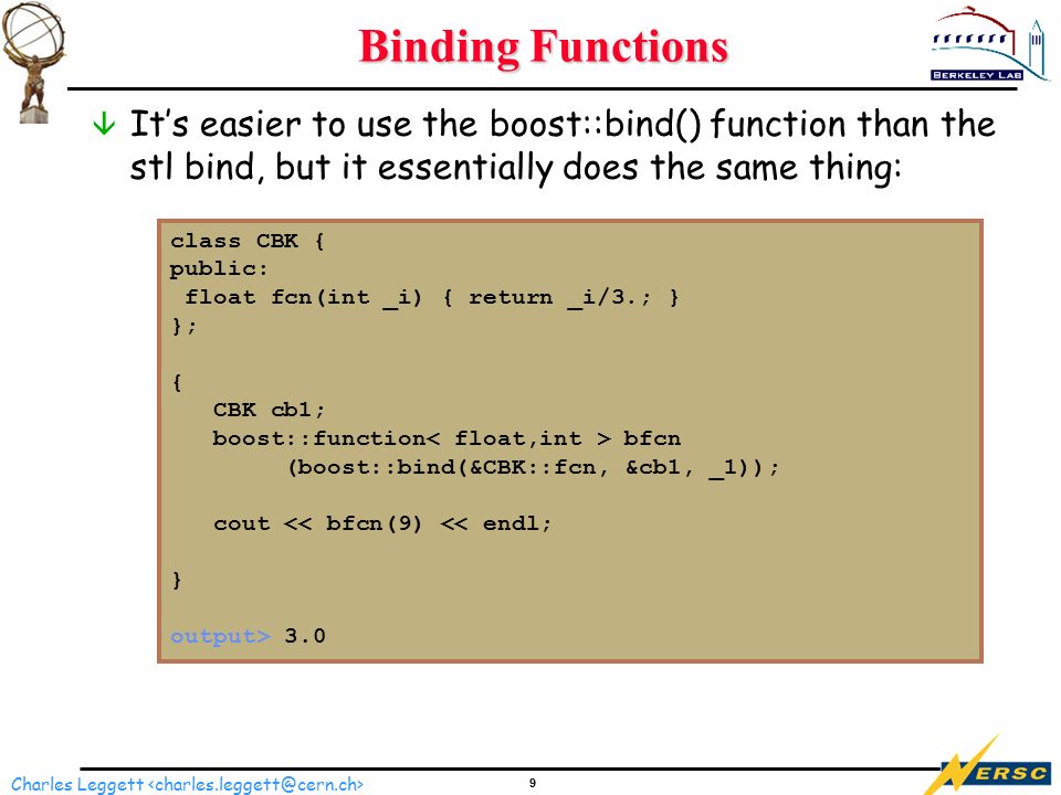 9 Charles Leggett Binding Functions â It’s easier to use the boost::bind() function than the stl bind, but it essentially does the same thing: class CBK { public: float fcn(int _i) { return _i/3.; } }; { CBK cb1; boost::function bfcn (boost::bind(&CBK::fcn, &cb1, _1)); cout 3.0