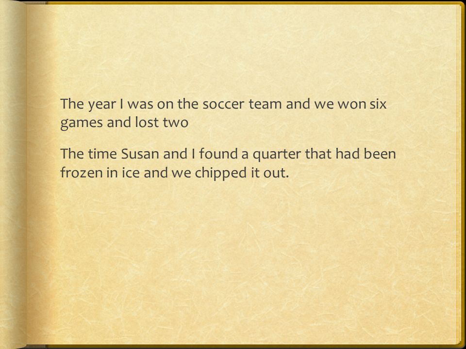 The year I was on the soccer team and we won six games and lost two The time Susan and I found a quarter that had been frozen in ice and we chipped it out.