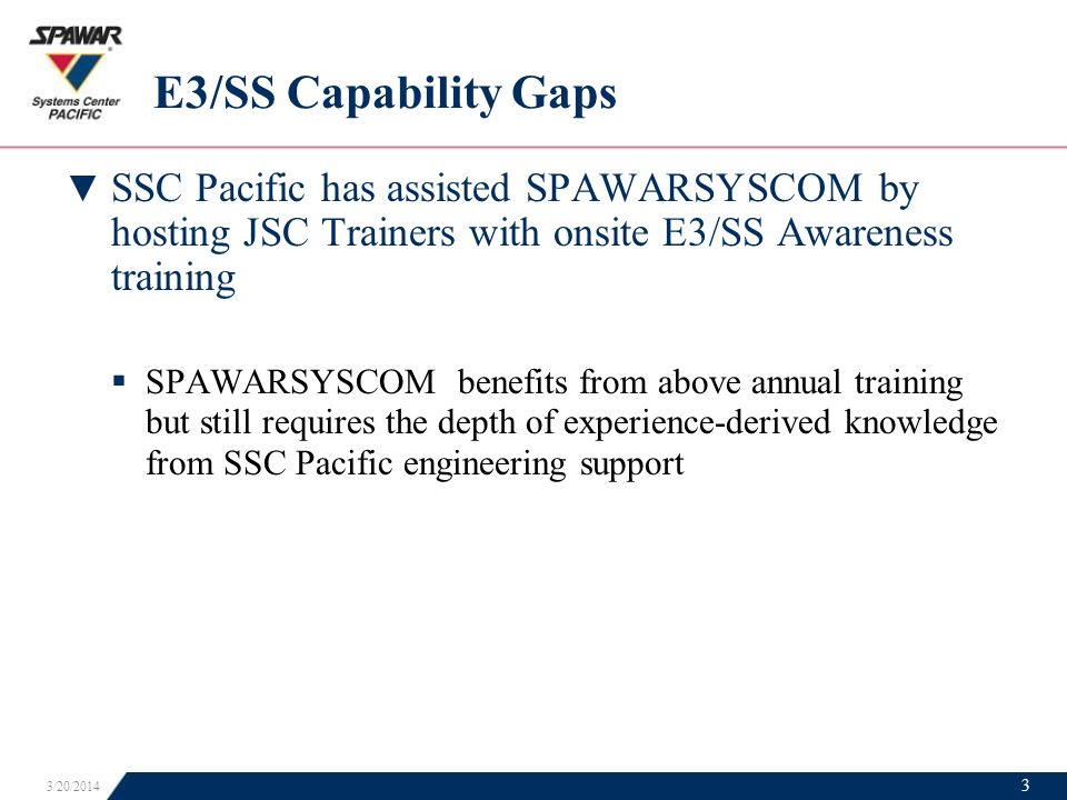 E3/SS Capability Gaps ▼ SSC Pacific has assisted SPAWARSYSCOM by hosting JSC Trainers with onsite E3/SS Awareness training  SPAWARSYSCOM benefits from above annual training but still requires the depth of experience-derived knowledge from SSC Pacific engineering support 3/20/2014 3