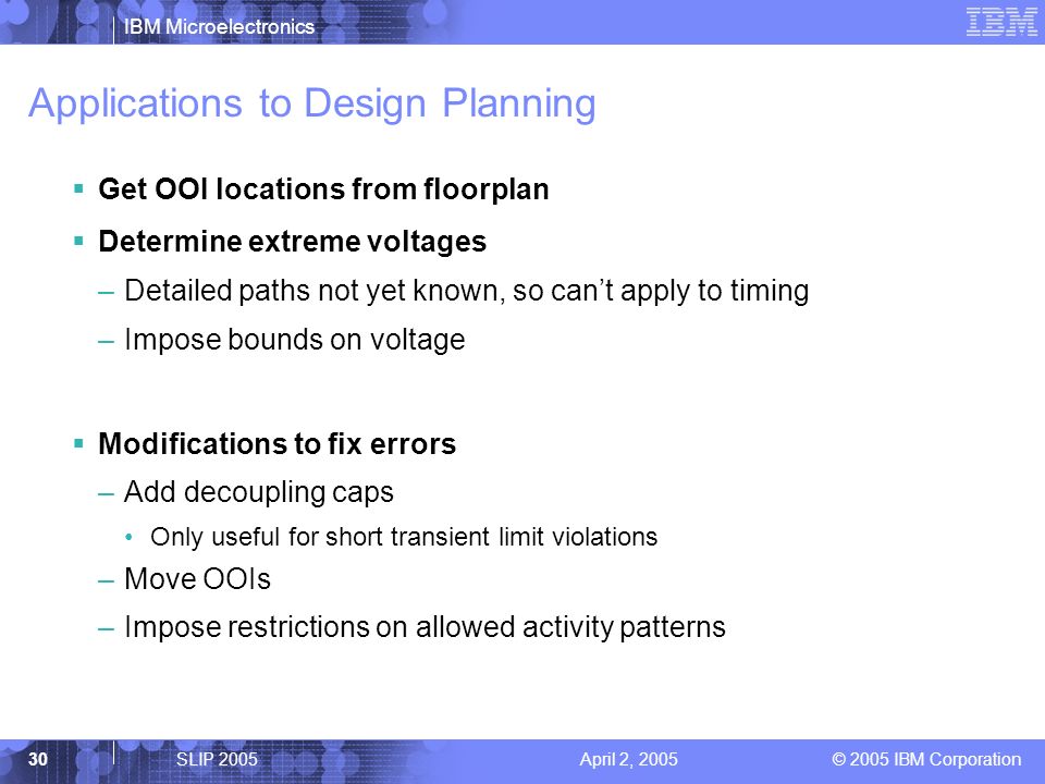 IBM Microelectronics © 2005 IBM Corporation 30SLIP 2005April 2, 2005 Applications to Design Planning  Get OOI locations from floorplan  Determine extreme voltages –Detailed paths not yet known, so can’t apply to timing –Impose bounds on voltage  Modifications to fix errors –Add decoupling caps Only useful for short transient limit violations –Move OOIs –Impose restrictions on allowed activity patterns