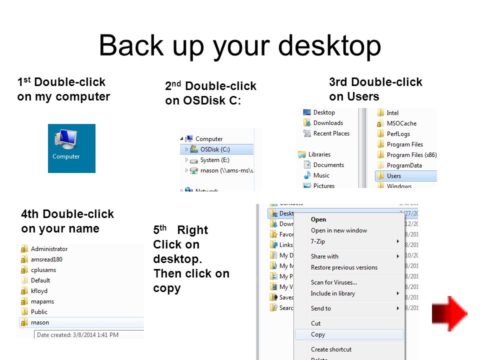 Back up your desktop 1 st Double-click on my computer 2 nd Double-click on OSDisk C: 3rd Double-click on Users 4th Double-click on your name 5 th Right Click on desktop.