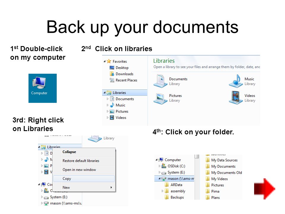 Back up your documents 1 st Double-click on my computer 2 nd Click on libraries 3rd: Right click on Libraries 4 th : Click on your folder.