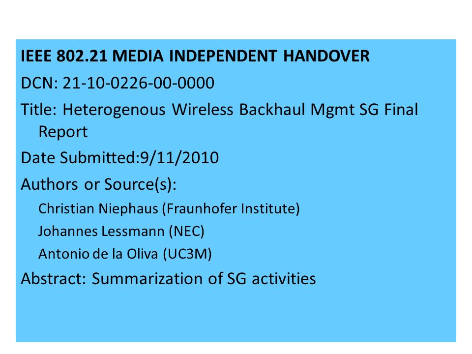 IEEE MEDIA INDEPENDENT HANDOVER DCN: Title: Heterogenous Wireless Backhaul Mgmt SG Final Report Date Submitted:9/11/2010 Authors or Source(s): Christian Niephaus (Fraunhofer Institute) Johannes Lessmann (NEC) Antonio de la Oliva (UC3M) Abstract: Summarization of SG activities