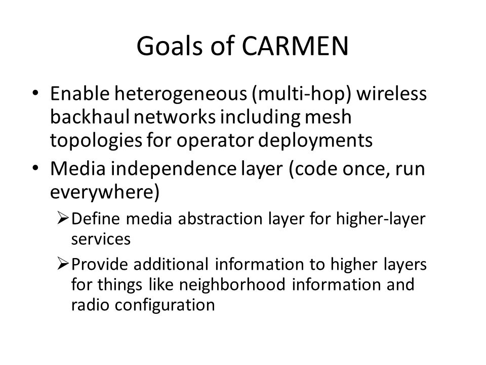 Goals of CARMEN Enable heterogeneous (multi-hop) wireless backhaul networks including mesh topologies for operator deployments Media independence layer (code once, run everywhere)  Define media abstraction layer for higher-layer services  Provide additional information to higher layers for things like neighborhood information and radio configuration