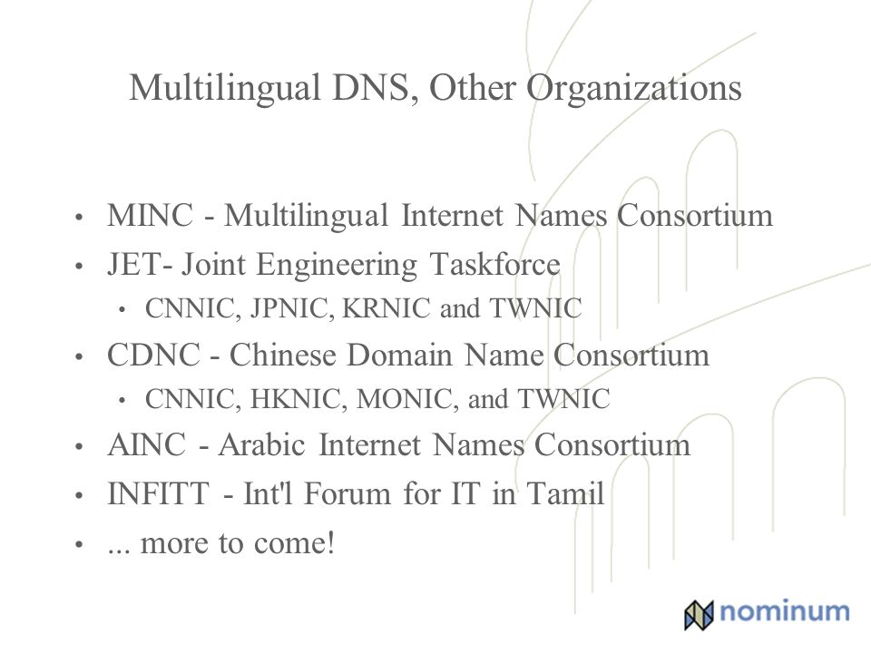 Multilingual DNS, Other Organizations MINC - Multilingual Internet Names Consortium JET- Joint Engineering Taskforce CNNIC, JPNIC, KRNIC and TWNIC CDNC - Chinese Domain Name Consortium CNNIC, HKNIC, MONIC, and TWNIC AINC - Arabic Internet Names Consortium INFITT - Int l Forum for IT in Tamil...