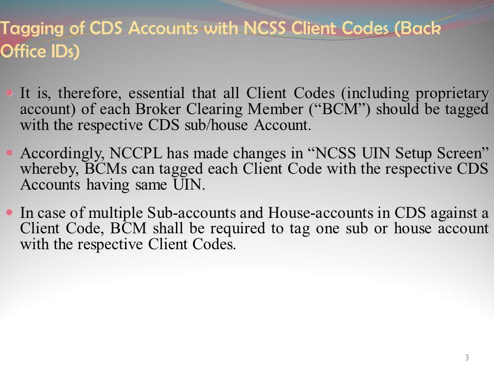 Tagging of CDS Accounts with NCSS Client Codes (Back Office IDs) It is, therefore, essential that all Client Codes (including proprietary account) of each It is, therefore, essential that all Client Codes (including proprietary account) of each Broker Clearing Member ( BCM ) should be tagged with the respective CDS sub/house Account.