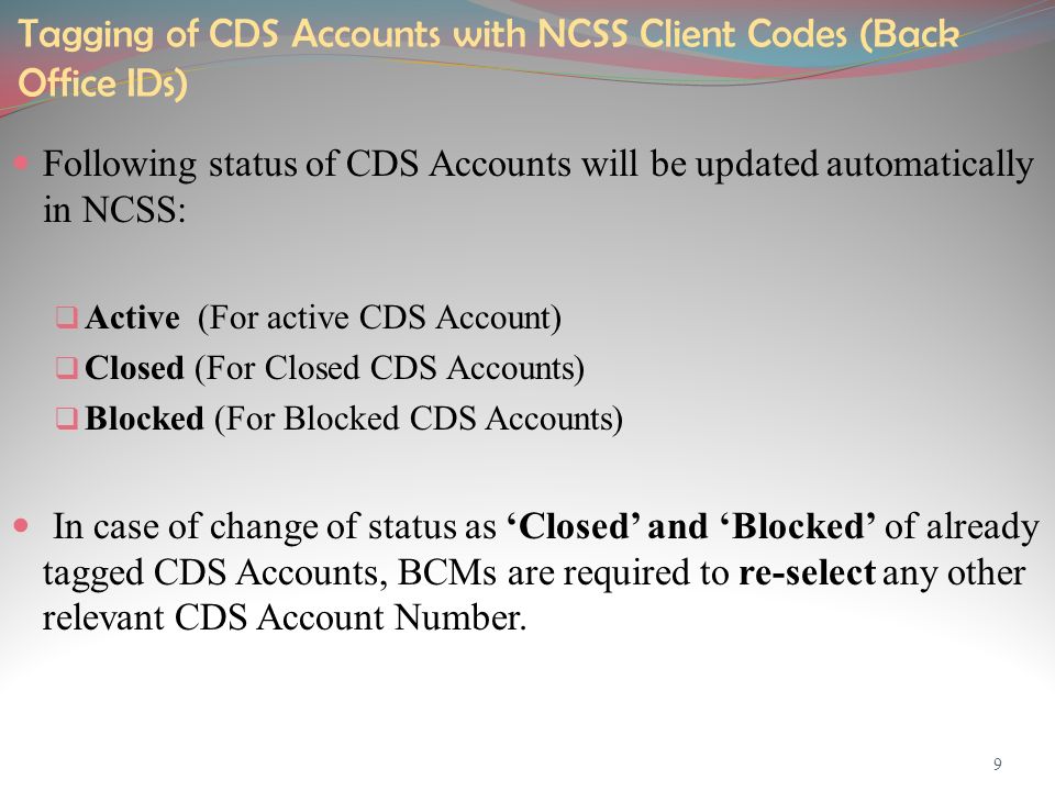 Tagging of CDS Accounts with NCSS Client Codes (Back Office IDs) Following status of CDS Accounts will be updated automatically in NCSS:  Active (For active CDS Account)  Closed (For Closed CDS Accounts)  Blocked (For Blocked CDS Accounts) In case of change of status as ‘Closed’ and ‘Blocked’ of already tagged CDS Accounts, BCMs are required to re-select any other relevant CDS Account Number.