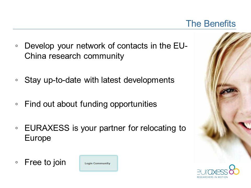 The Benefits ◦Develop your network of contacts in the EU- China research community ◦Stay up-to-date with latest developments ◦Find out about funding opportunities ◦EURAXESS is your partner for relocating to Europe ◦Free to join