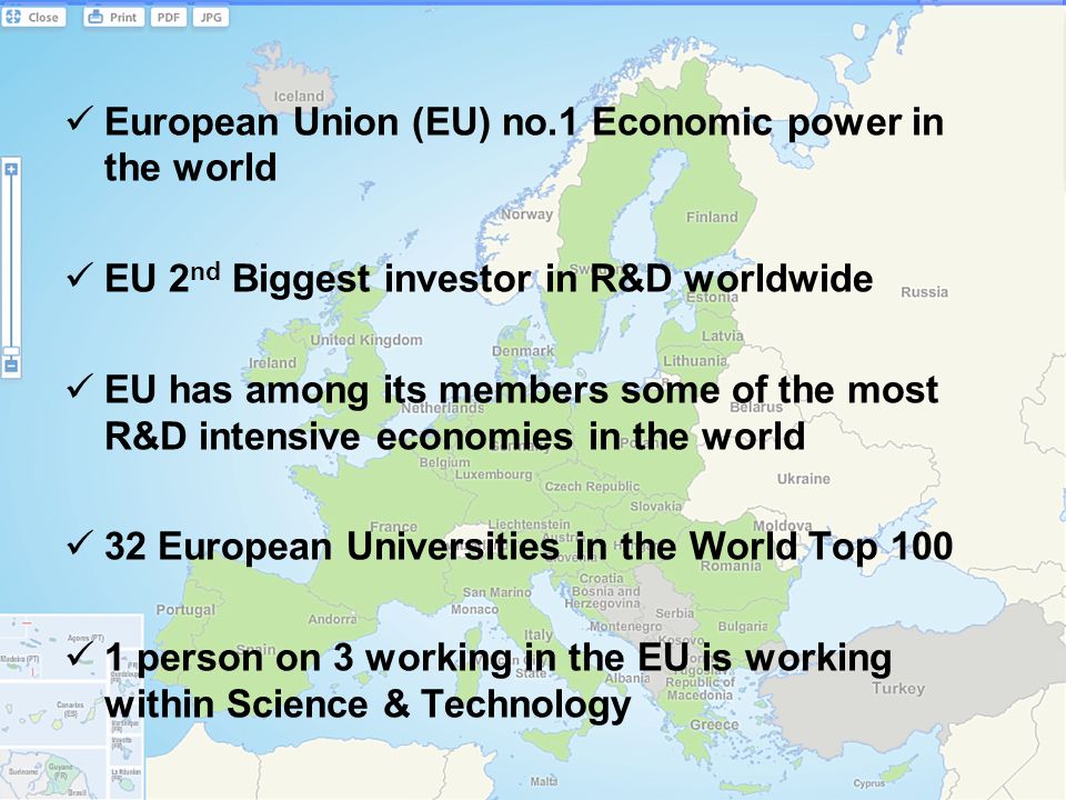 European Union (EU) no.1 Economic power in the world EU 2 nd Biggest investor in R&D worldwide EU has among its members some of the most R&D intensive economies in the world 32 European Universities in the World Top person on 3 working in the EU is working within Science & Technology