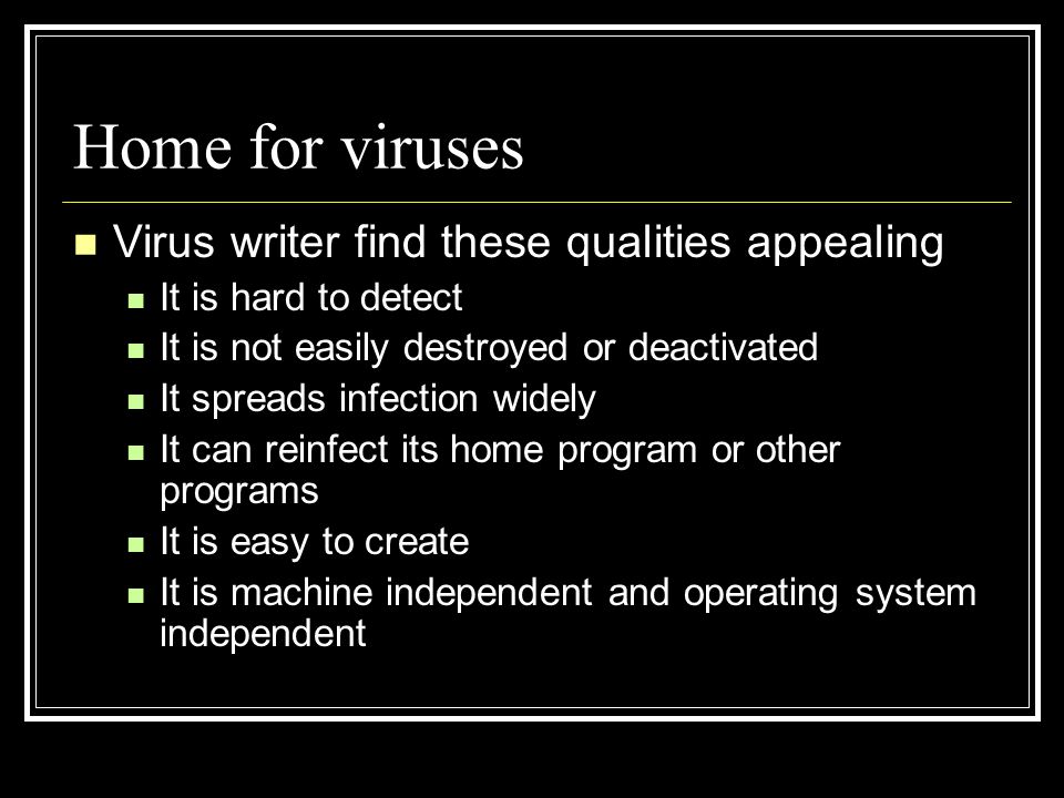 Home for viruses Virus writer find these qualities appealing It is hard to detect It is not easily destroyed or deactivated It spreads infection widely It can reinfect its home program or other programs It is easy to create It is machine independent and operating system independent