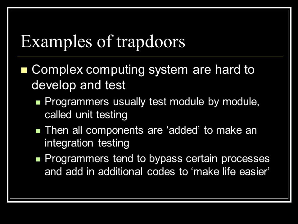 Examples of trapdoors Complex computing system are hard to develop and test Programmers usually test module by module, called unit testing Then all components are ‘added’ to make an integration testing Programmers tend to bypass certain processes and add in additional codes to ‘make life easier’