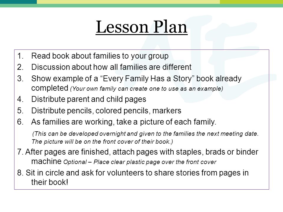 Lesson Plan 1.Read book about families to your group 2.Discussion about how all families are different 3.Show example of a Every Family Has a Story book already completed (Your own family can create one to use as an example) 4.Distribute parent and child pages 5.Distribute pencils, colored pencils, markers 6.As families are working, take a picture of each family.