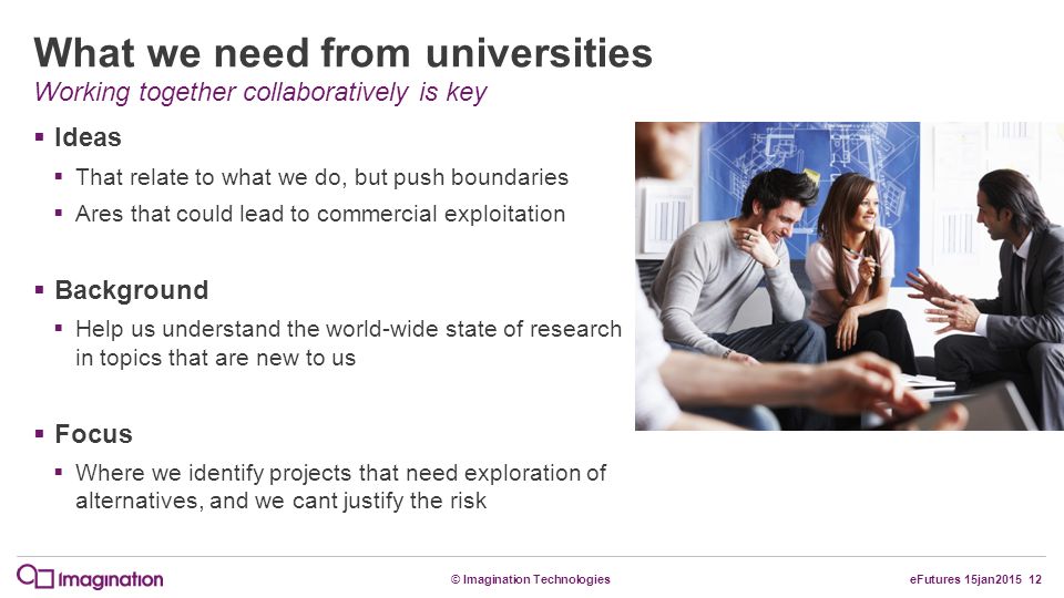 © Imagination TechnologieseFutures 15jan What we need from universities  Ideas  That relate to what we do, but push boundaries  Ares that could lead to commercial exploitation  Background  Help us understand the world-wide state of research in topics that are new to us  Focus  Where we identify projects that need exploration of alternatives, and we cant justify the risk Working together collaboratively is key