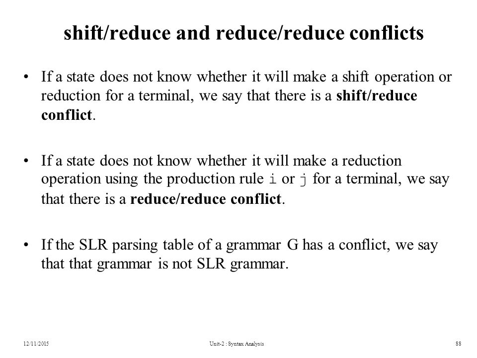 Unit-2 : Syntax Analysis88 shift/reduce and reduce/reduce conflicts If a state does not know whether it will make a shift operation or reduction for a terminal, we say that there is a shift/reduce conflict.