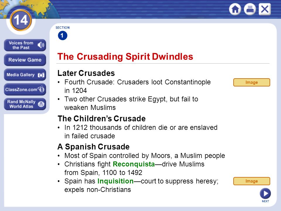 NEXT The Crusading Spirit Dwindles SECTION 1 Later Crusades Fourth Crusade: Crusaders loot Constantinople in 1204 Two other Crusades strike Egypt, but fail to weaken Muslims The Children’s Crusade In 1212 thousands of children die or are enslaved in failed crusade Image A Spanish Crusade Most of Spain controlled by Moors, a Muslim people Christians fight Reconquista—drive Muslims from Spain, 1100 to 1492 Spain has Inquisition—court to suppress heresy; expels non-Christians Image