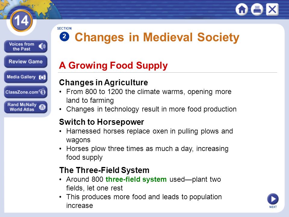 NEXT A Growing Food Supply Changes in Medieval Society Changes in Agriculture From 800 to 1200 the climate warms, opening more land to farming Changes in technology result in more food production SECTION 2 Switch to Horsepower Harnessed horses replace oxen in pulling plows and wagons Horses plow three times as much a day, increasing food supply The Three-Field System Around 800 three-field system used—plant two fields, let one rest This produces more food and leads to population increase