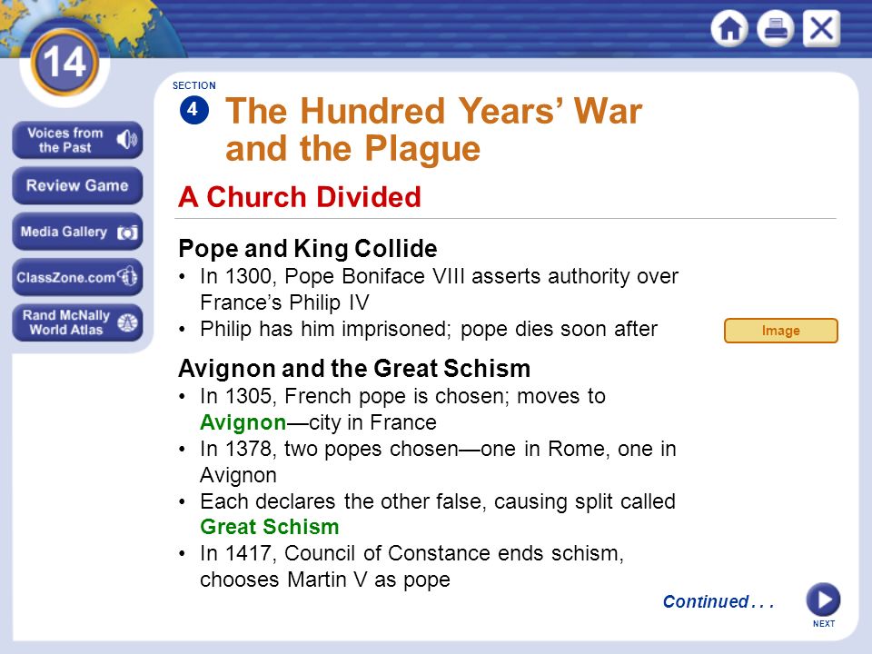 NEXT A Church Divided The Hundred Years’ War and the Plague Pope and King Collide In 1300, Pope Boniface VIII asserts authority over France’s Philip IV Philip has him imprisoned; pope dies soon after Avignon and the Great Schism In 1305, French pope is chosen; moves to Avignon—city in France In 1378, two popes chosen—one in Rome, one in Avignon Each declares the other false, causing split called Great Schism In 1417, Council of Constance ends schism, chooses Martin V as pope SECTION 4 Continued...