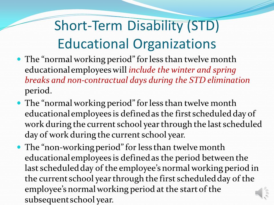 Short-Term Disability (STD) Educational Organizations Employees who are unable to satisfy the calendar day elimination period before the end of the current school year will resume completion of the elimination period as of the first day of their normal working period in the subsequent school year, as long as the employee remained disabled through the non-working period.