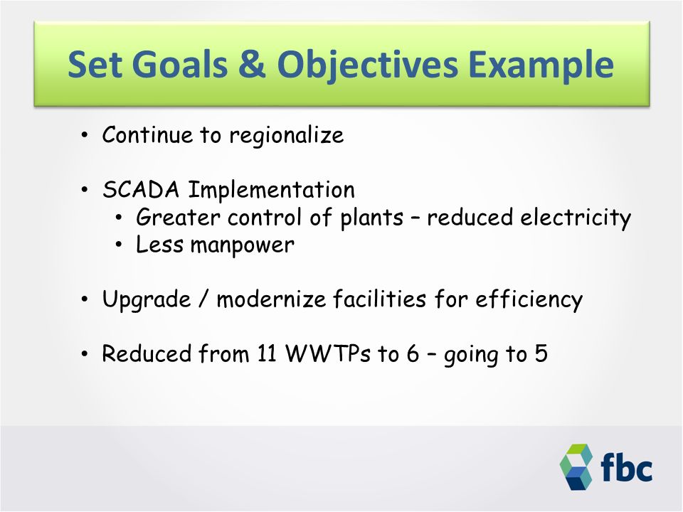 Set Goals & Objectives Example Continue to regionalize SCADA Implementation Greater control of plants – reduced electricity Less manpower Upgrade / modernize facilities for efficiency Reduced from 11 WWTPs to 6 – going to 5