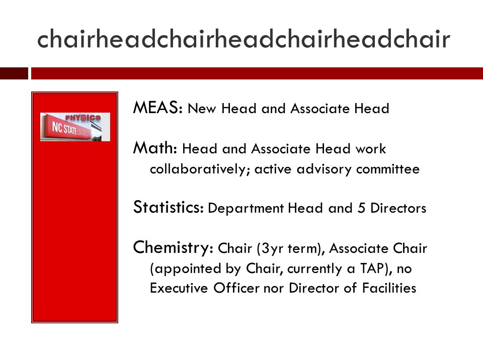 chairheadchairheadchairheadchair MEAS: New Head and Associate Head Math: Head and Associate Head work collaboratively; active advisory committee Statistics: Department Head and 5 Directors Chemistry: Chair (3yr term), Associate Chair (appointed by Chair, currently a TAP), no Executive Officer nor Director of Facilities