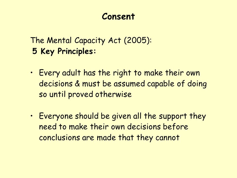 Consent The Mental Capacity Act (2005): 5 Key Principles: Every adult has the right to make their own decisions & must be assumed capable of doing so until proved otherwise Everyone should be given all the support they need to make their own decisions before conclusions are made that they cannot