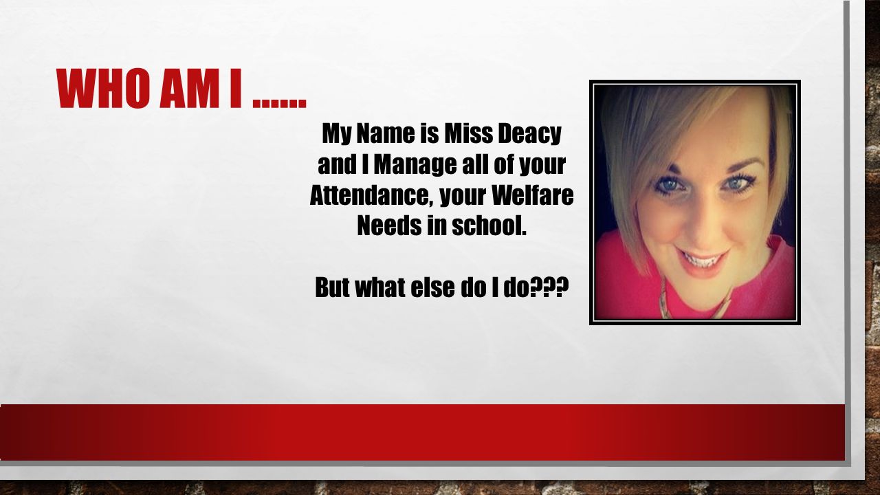 WHO AM I …… My Name is Miss Deacy and I Manage all of your Attendance, your Welfare Needs in school.