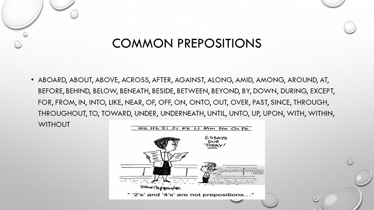 COMMON PREPOSITIONS ABOARD, ABOUT, ABOVE, ACROSS, AFTER, AGAINST, ALONG, AMID, AMONG, AROUND, AT, BEFORE, BEHIND, BELOW, BENEATH, BESIDE, BETWEEN, BEYOND, BY, DOWN, DURING, EXCEPT, FOR, FROM, IN, INTO, LIKE, NEAR, OF, OFF, ON, ONTO, OUT, OVER, PAST, SINCE, THROUGH, THROUGHOUT, TO, TOWARD, UNDER, UNDERNEATH, UNTIL, UNTO, UP, UPON, WITH, WITHIN, WITHOUT