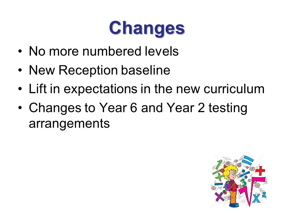Changes No more numbered levels New Reception baseline Lift in expectations in the new curriculum Changes to Year 6 and Year 2 testing arrangements