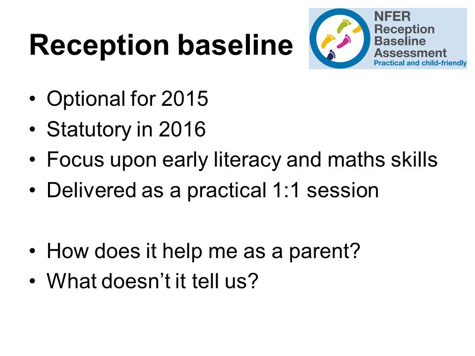 Reception baseline Optional for 2015 Statutory in 2016 Focus upon early literacy and maths skills Delivered as a practical 1:1 session How does it help me as a parent.