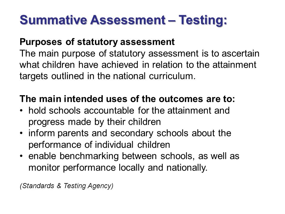 Summative Assessment – Testing: Purposes of statutory assessment The main purpose of statutory assessment is to ascertain what children have achieved in relation to the attainment targets outlined in the national curriculum.