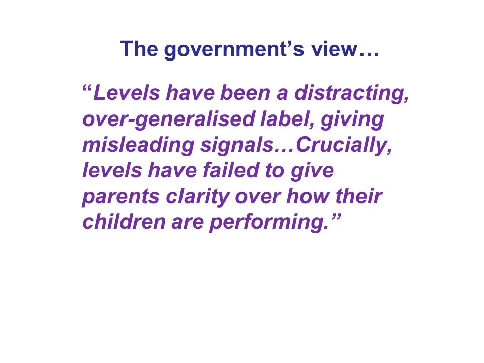The government’s view… Levels have been a distracting, over-generalised label, giving misleading signals…Crucially, levels have failed to give parents clarity over how their children are performing.