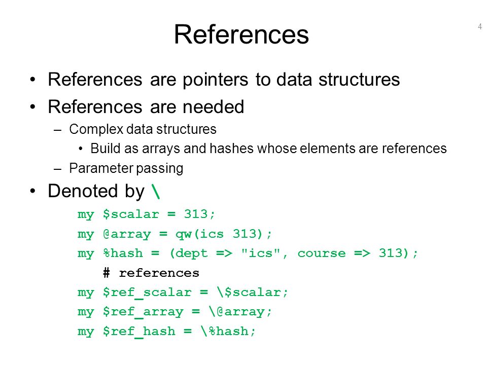 4 References References are pointers to data structures References are needed –Complex data structures Build as arrays and hashes whose elements are references –Parameter passing Denoted by \ my $scalar = 313; = qw(ics 313); my %hash = (dept => ics , course => 313); # references my $ref_scalar = \$scalar; my $ref_array = my $ref_hash = \%hash;