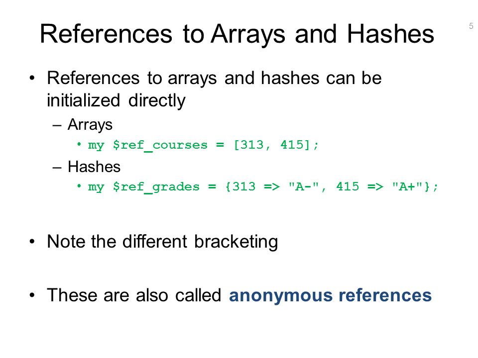 5 References to Arrays and Hashes References to arrays and hashes can be initialized directly –Arrays my $ref_courses = [313, 415]; –Hashes my $ref_grades = {313 => A- , 415 => A+ }; Note the different bracketing These are also called anonymous references