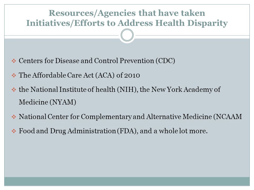 Resources/Agencies that have taken Initiatives/Efforts to Address Health Disparity  Centers for Disease and Control Prevention (CDC)  The Affordable Care Act (ACA) of 2010  the National Institute of health (NIH), the New York Academy of Medicine (NYAM)  National Center for Complementary and Alternative Medicine (NCAAM  Food and Drug Administration (FDA), and a whole lot more.