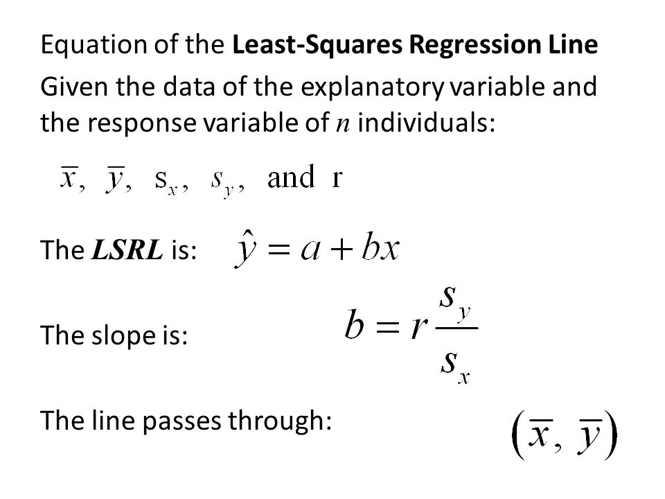 Equation of the Least-Squares Regression Line Given the data of the explanatory variable and the response variable of n individuals: The LSRL is: The slope is: The line passes through: