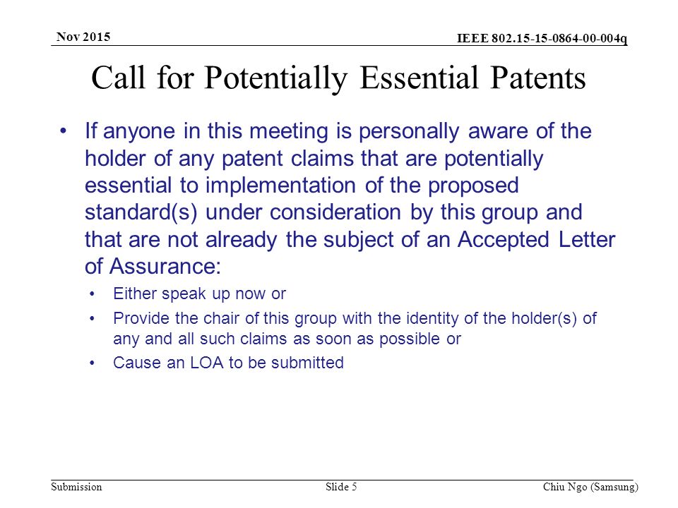 IEEE q SubmissionSlide 5Chiu Ngo (Samsung) Nov 2015 Call for Potentially Essential Patents If anyone in this meeting is personally aware of the holder of any patent claims that are potentially essential to implementation of the proposed standard(s) under consideration by this group and that are not already the subject of an Accepted Letter of Assurance: Either speak up now or Provide the chair of this group with the identity of the holder(s) of any and all such claims as soon as possible or Cause an LOA to be submitted