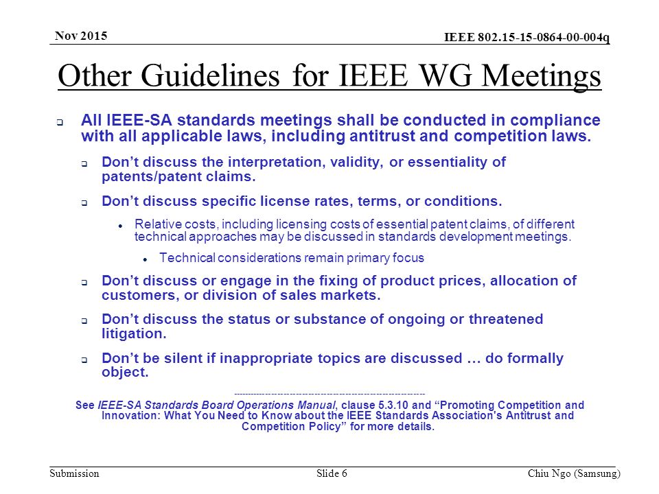 IEEE q SubmissionSlide 6Chiu Ngo (Samsung) Nov 2015 Other Guidelines for IEEE WG Meetings  All IEEE-SA standards meetings shall be conducted in compliance with all applicable laws, including antitrust and competition laws.