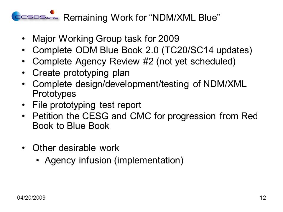 04/20/ Major Working Group task for 2009 Complete ODM Blue Book 2.0 (TC20/SC14 updates) Complete Agency Review #2 (not yet scheduled) Create prototyping plan Complete design/development/testing of NDM/XML Prototypes File prototyping test report Petition the CESG and CMC for progression from Red Book to Blue Book Other desirable work Agency infusion (implementation) Remaining Work for NDM/XML Blue