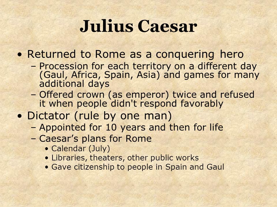 Julius Caesar Returned to Rome as a conquering hero –Procession for each territory on a different day (Gaul, Africa, Spain, Asia) and games for many additional days –Offered crown (as emperor) twice and refused it when people didn t respond favorably Dictator (rule by one man) –Appointed for 10 years and then for life –Caesar’s plans for Rome Calendar (July) Libraries, theaters, other public works Gave citizenship to people in Spain and Gaul