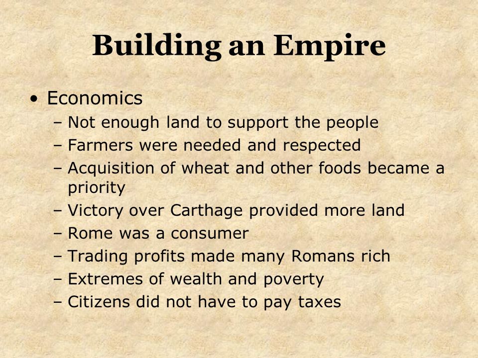 Building an Empire Economics –Not enough land to support the people –Farmers were needed and respected –Acquisition of wheat and other foods became a priority –Victory over Carthage provided more land –Rome was a consumer –Trading profits made many Romans rich –Extremes of wealth and poverty –Citizens did not have to pay taxes