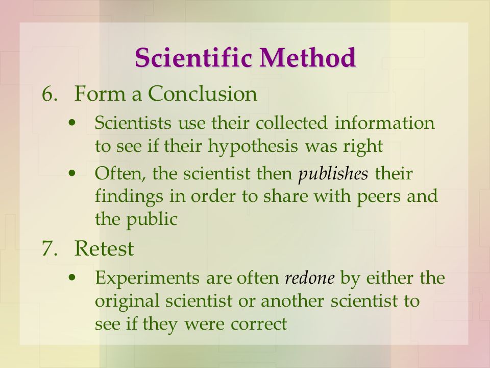 Scientific Method 6.Form a Conclusion Scientists use their collected information to see if their hypothesis was right Often, the scientist then publishes their findings in order to share with peers and the public 7.Retest Experiments are often redone by either the original scientist or another scientist to see if they were correct