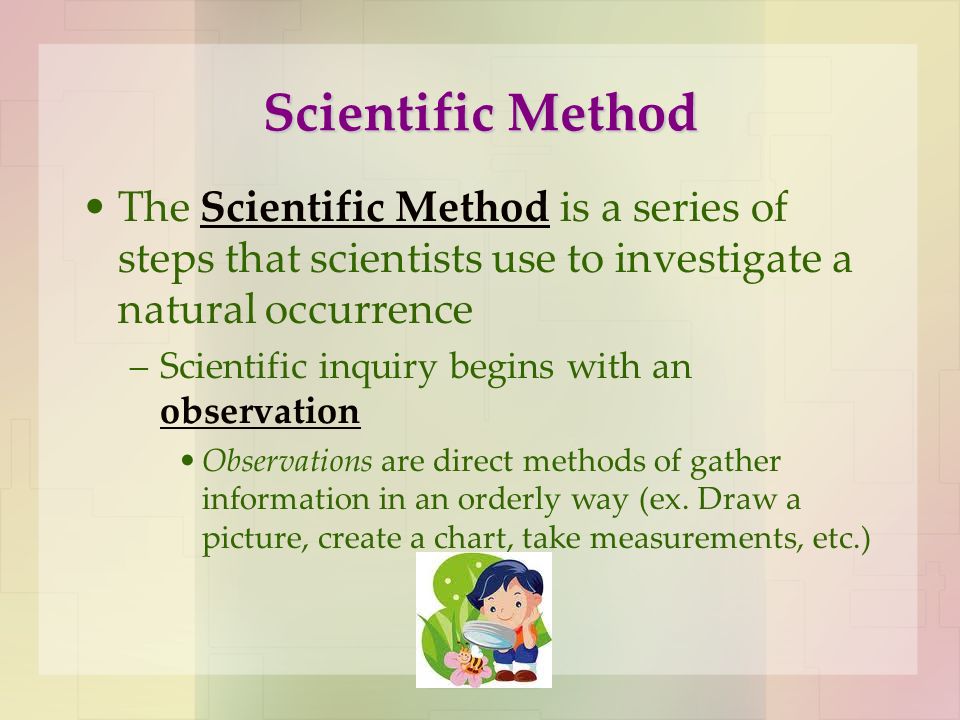 Scientific Method The Scientific Method is a series of steps that scientists use to investigate a natural occurrence –Scientific inquiry begins with an observation Observations are direct methods of gather information in an orderly way (ex.