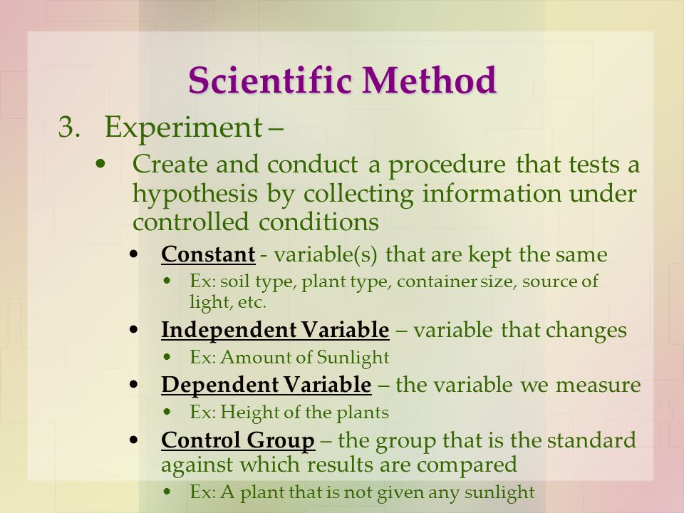 Scientific Method 3.Experiment – Create and conduct a procedure that tests a hypothesis by collecting information under controlled conditions Constant - variable(s) that are kept the same Ex: soil type, plant type, container size, source of light, etc.