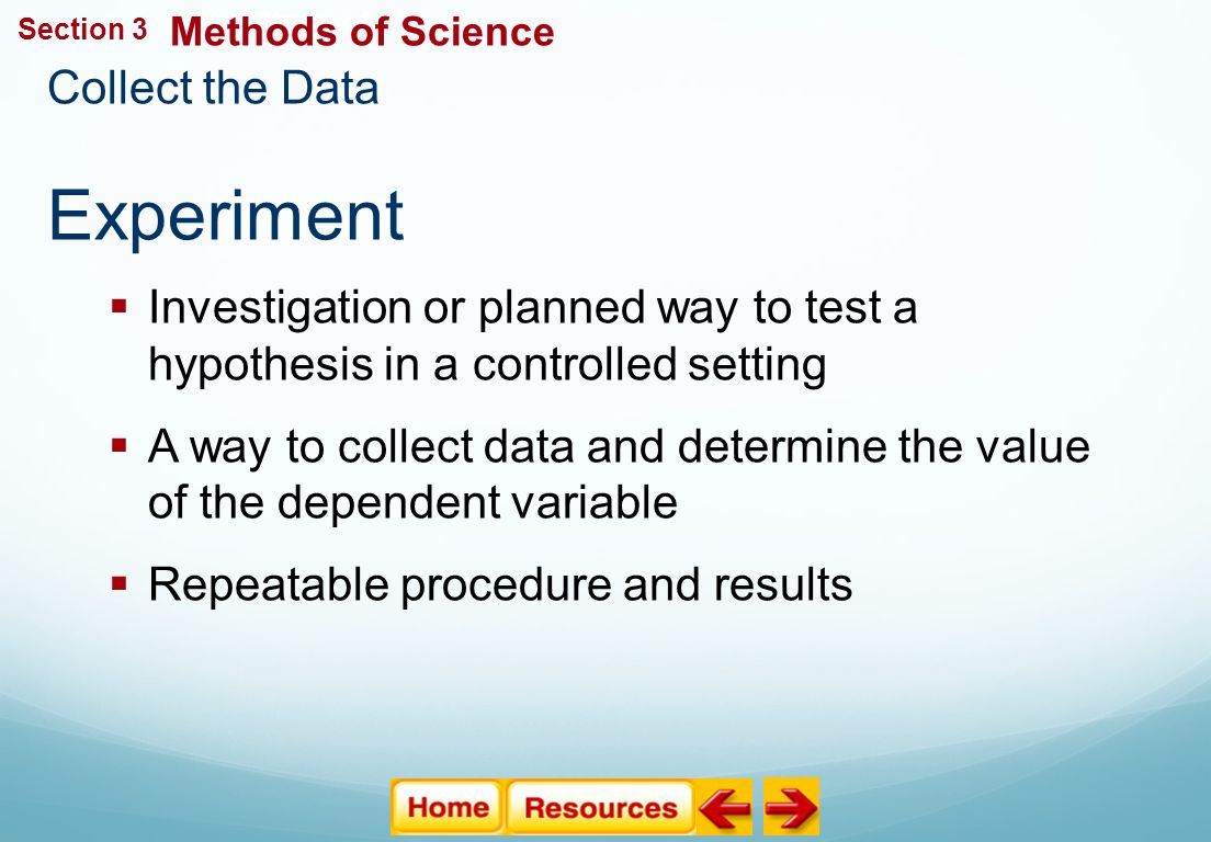 Collect the Data Experiment The Study of Life  Investigation or planned way to test a hypothesis in a controlled setting  A way to collect data and determine the value of the dependent variable  Repeatable procedure and results Methods of Science Section 3