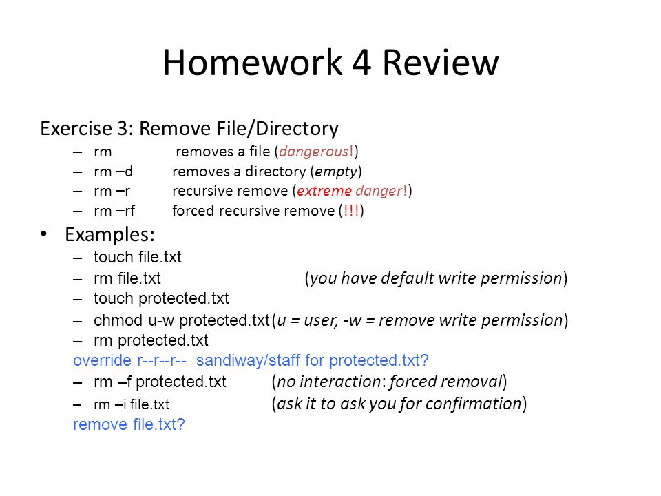 Homework 4 Review Exercise 3: Remove File/Directory – rm removes a file (dangerous!) – rm –d removes a directory (empty) – rm –rrecursive remove (extreme danger!) – rm –rfforced recursive remove (!!!) Examples: –touch file.txt –rm file.txt (you have default write permission) –touch protected.txt –chmod u-w protected.txt (u = user, -w = remove write permission) –rm protected.txt override r--r--r-- sandiway/staff for protected.txt.