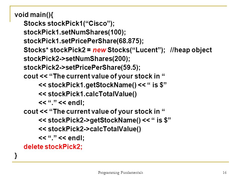 Programming Fundamentals 16 void main(){ Stocks stockPick1( Cisco ); stockPick1.setNumShares(100); stockPick1.setPricePerShare(68.875); Stocks* stockPick2 = new Stocks( Lucent ); //heap object stockPick2->setNumShares(200); stockPick2->setPricePerShare(59.5); cout << The current value of your stock in << stockPick1.getStockName() << is $ << stockPick1.calcTotalValue() << . << endl; cout << The current value of your stock in getStockName() << is $ calcTotalValue() << . << endl; delete stockPick2; }