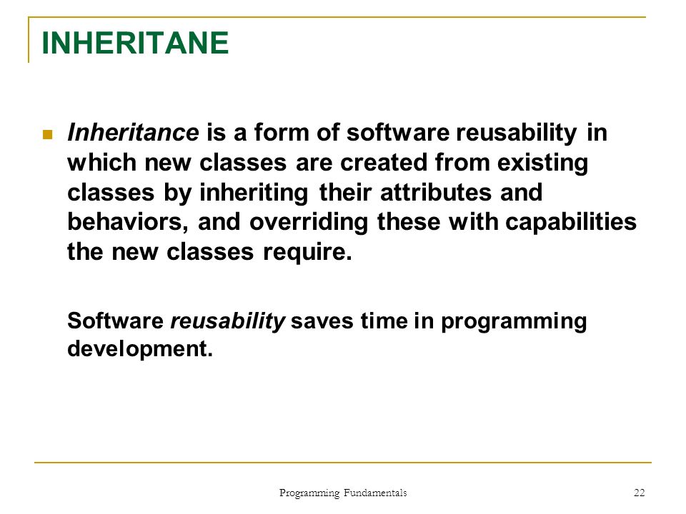 Programming Fundamentals 22 INHERITANE Inheritance is a form of software reusability in which new classes are created from existing classes by inheriting their attributes and behaviors, and overriding these with capabilities the new classes require.