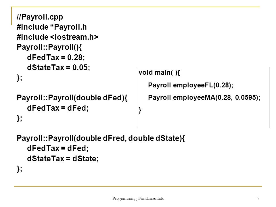 Programming Fundamentals 7 //Payroll.cpp #include Payroll.h #include Payroll::Payroll(){ dFedTax = 0.28; dStateTax = 0.05; }; Payroll::Payroll(double dFed){ dFedTax = dFed; }; Payroll::Payroll(double dFred, double dState){ dFedTax = dFed; dStateTax = dState; }; void main( ){ Payroll employeeFL(0.28); Payroll employeeMA(0.28, ); }